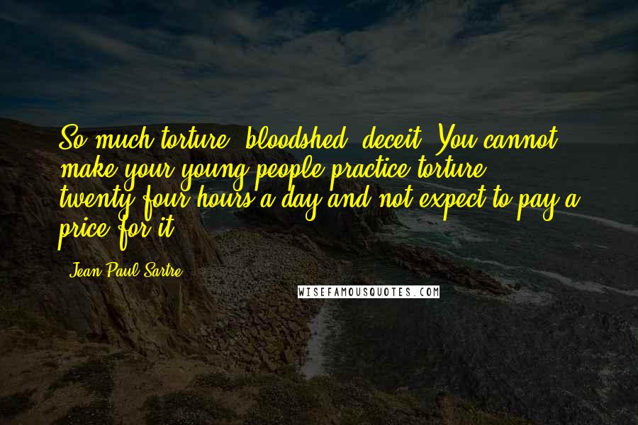 Jean-Paul Sartre Quotes: So much torture, bloodshed, deceit. You cannot make your young people practice torture twenty-four hours a day and not expect to pay a price for it.