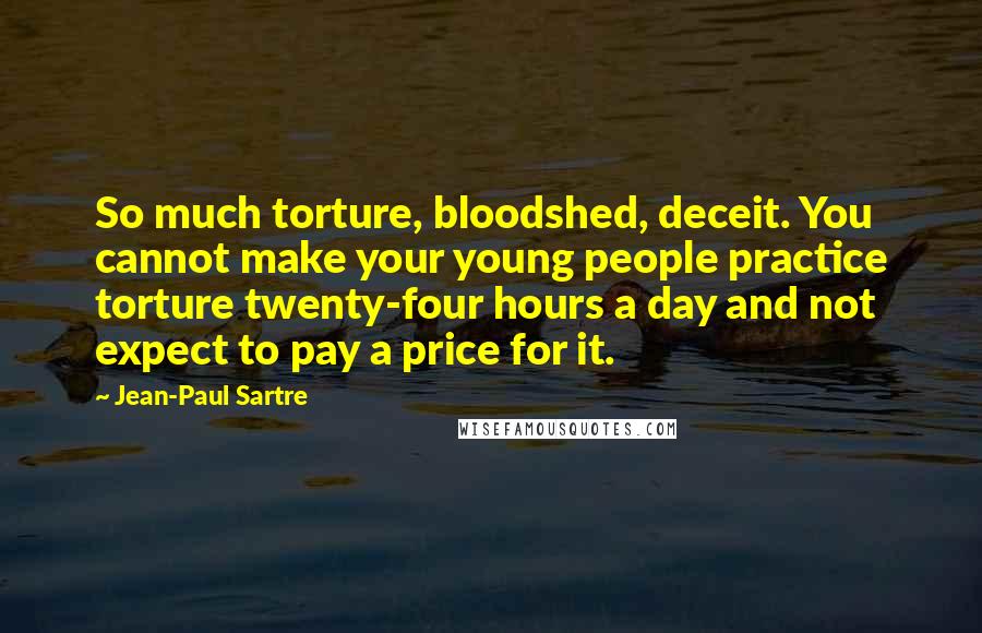 Jean-Paul Sartre Quotes: So much torture, bloodshed, deceit. You cannot make your young people practice torture twenty-four hours a day and not expect to pay a price for it.