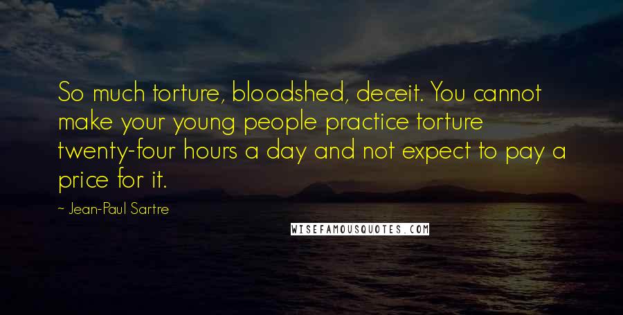 Jean-Paul Sartre Quotes: So much torture, bloodshed, deceit. You cannot make your young people practice torture twenty-four hours a day and not expect to pay a price for it.