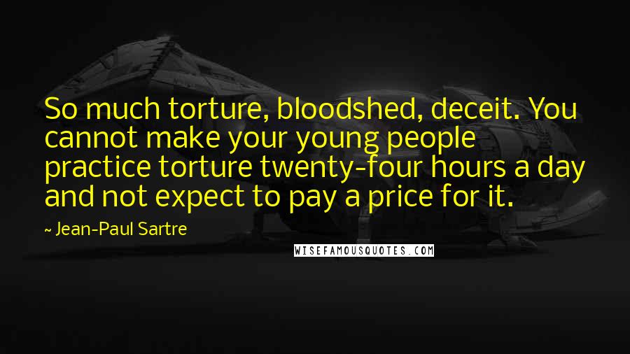 Jean-Paul Sartre Quotes: So much torture, bloodshed, deceit. You cannot make your young people practice torture twenty-four hours a day and not expect to pay a price for it.