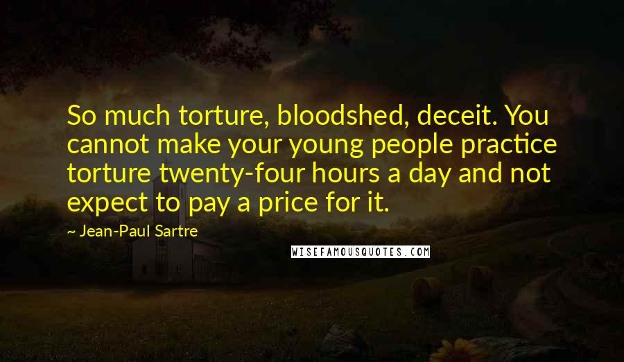 Jean-Paul Sartre Quotes: So much torture, bloodshed, deceit. You cannot make your young people practice torture twenty-four hours a day and not expect to pay a price for it.