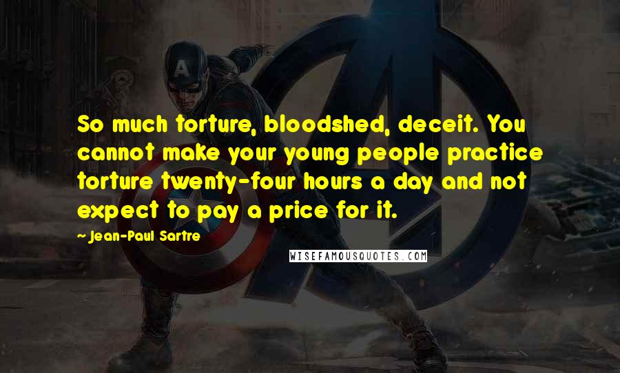 Jean-Paul Sartre Quotes: So much torture, bloodshed, deceit. You cannot make your young people practice torture twenty-four hours a day and not expect to pay a price for it.