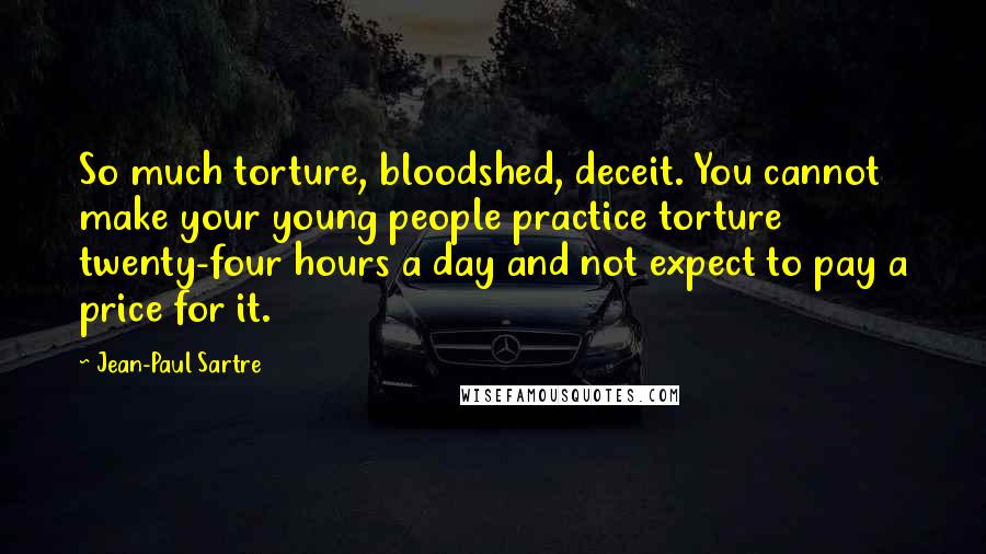 Jean-Paul Sartre Quotes: So much torture, bloodshed, deceit. You cannot make your young people practice torture twenty-four hours a day and not expect to pay a price for it.