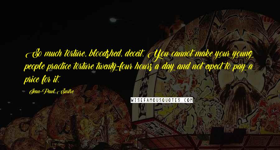 Jean-Paul Sartre Quotes: So much torture, bloodshed, deceit. You cannot make your young people practice torture twenty-four hours a day and not expect to pay a price for it.