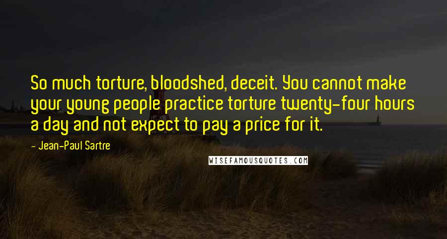 Jean-Paul Sartre Quotes: So much torture, bloodshed, deceit. You cannot make your young people practice torture twenty-four hours a day and not expect to pay a price for it.
