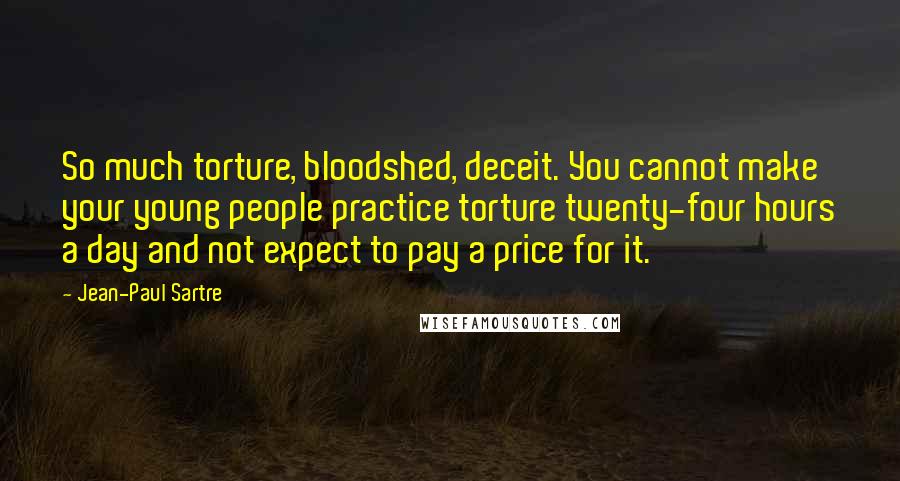 Jean-Paul Sartre Quotes: So much torture, bloodshed, deceit. You cannot make your young people practice torture twenty-four hours a day and not expect to pay a price for it.