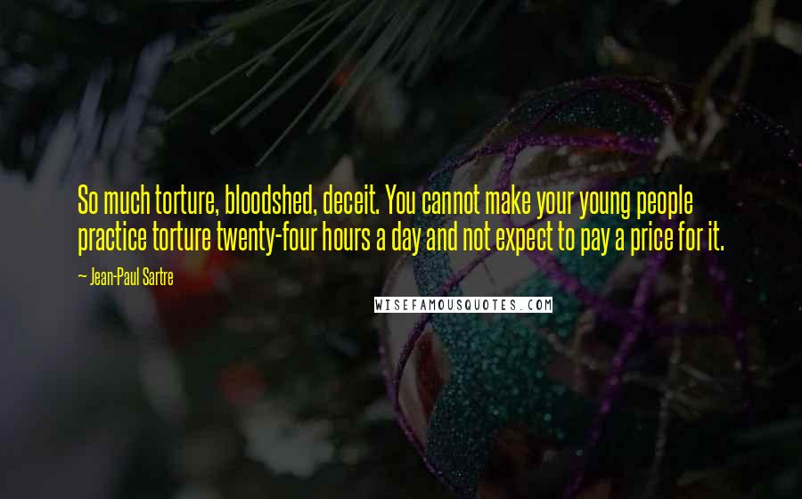 Jean-Paul Sartre Quotes: So much torture, bloodshed, deceit. You cannot make your young people practice torture twenty-four hours a day and not expect to pay a price for it.