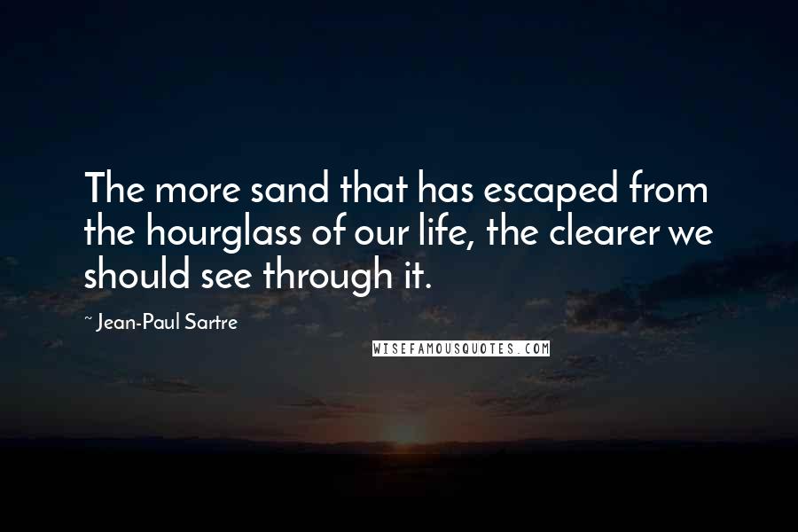 Jean-Paul Sartre Quotes: The more sand that has escaped from the hourglass of our life, the clearer we should see through it.