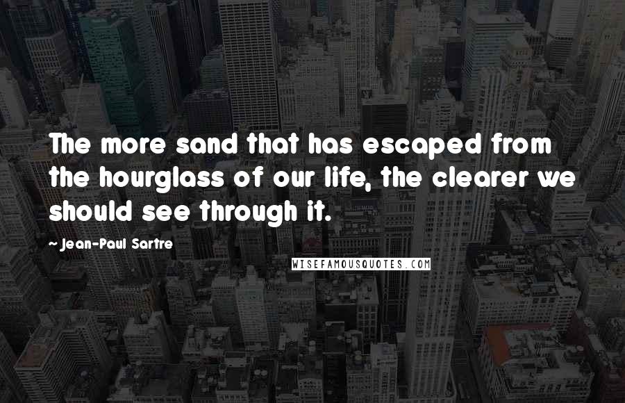 Jean-Paul Sartre Quotes: The more sand that has escaped from the hourglass of our life, the clearer we should see through it.
