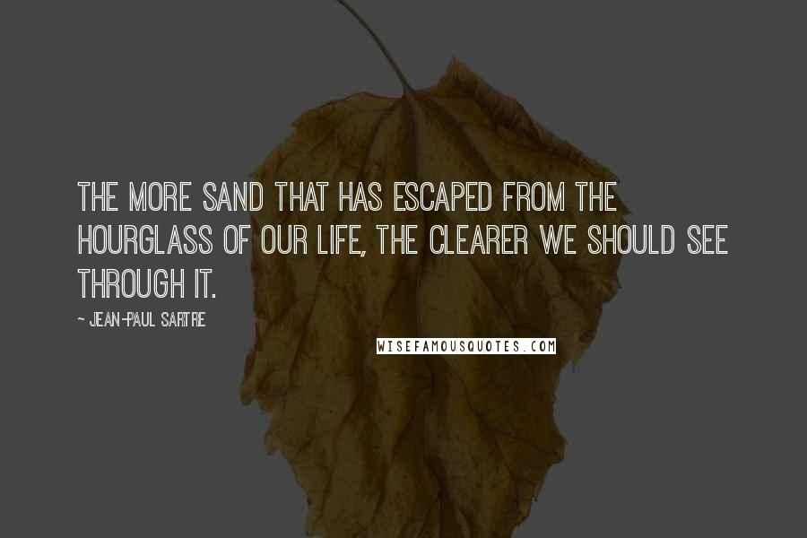 Jean-Paul Sartre Quotes: The more sand that has escaped from the hourglass of our life, the clearer we should see through it.