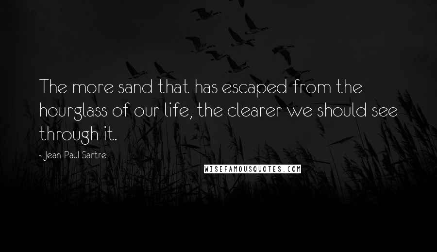 Jean-Paul Sartre Quotes: The more sand that has escaped from the hourglass of our life, the clearer we should see through it.