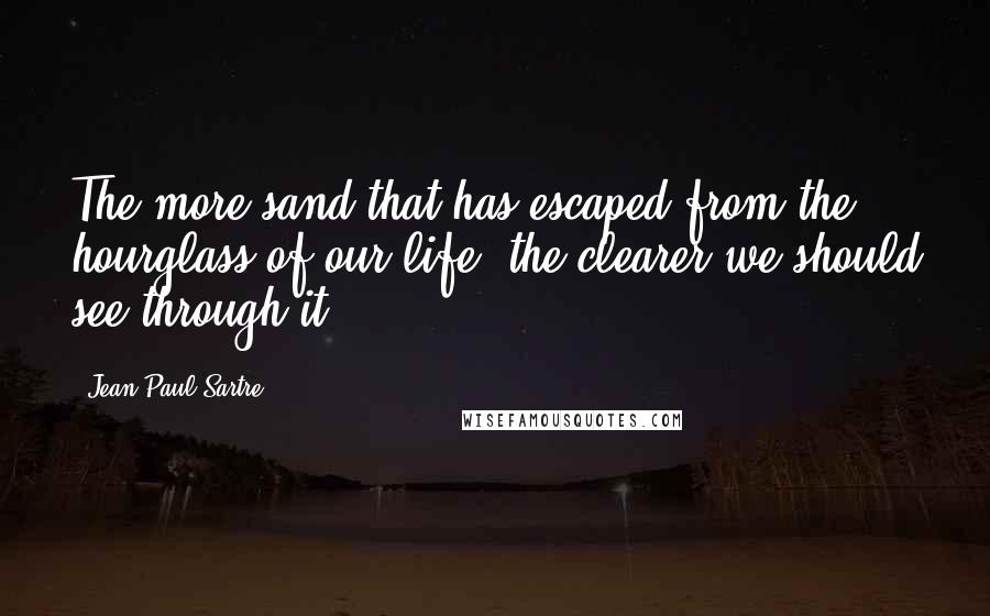 Jean-Paul Sartre Quotes: The more sand that has escaped from the hourglass of our life, the clearer we should see through it.