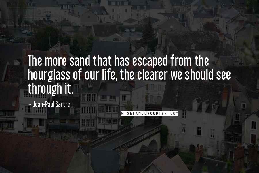 Jean-Paul Sartre Quotes: The more sand that has escaped from the hourglass of our life, the clearer we should see through it.