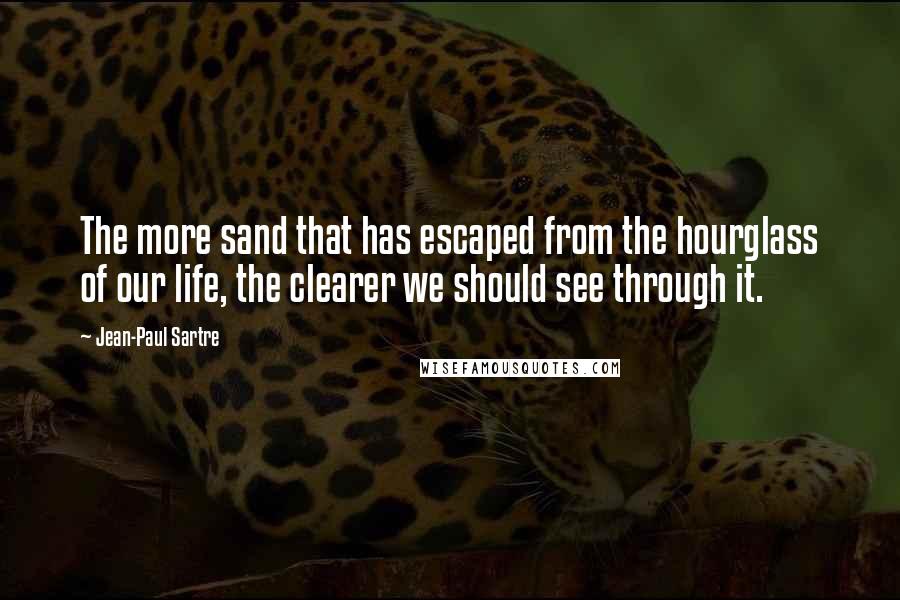 Jean-Paul Sartre Quotes: The more sand that has escaped from the hourglass of our life, the clearer we should see through it.