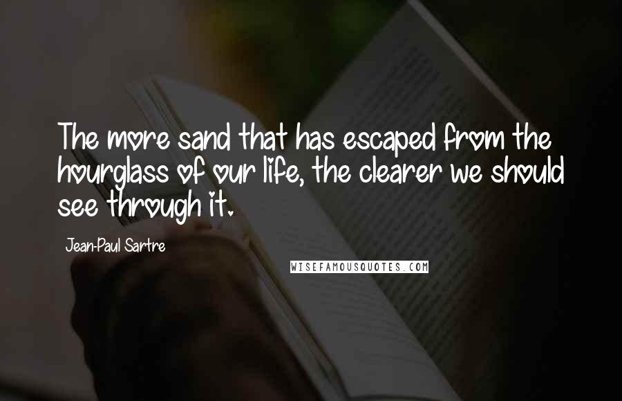 Jean-Paul Sartre Quotes: The more sand that has escaped from the hourglass of our life, the clearer we should see through it.