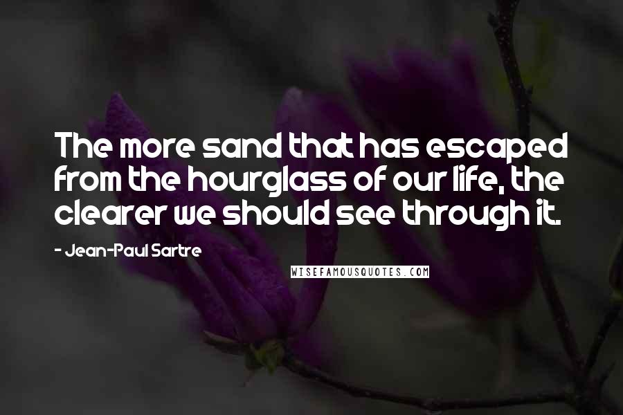 Jean-Paul Sartre Quotes: The more sand that has escaped from the hourglass of our life, the clearer we should see through it.