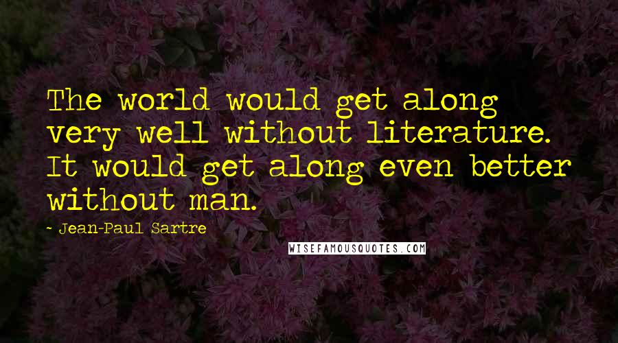 Jean-Paul Sartre Quotes: The world would get along very well without literature. It would get along even better without man.