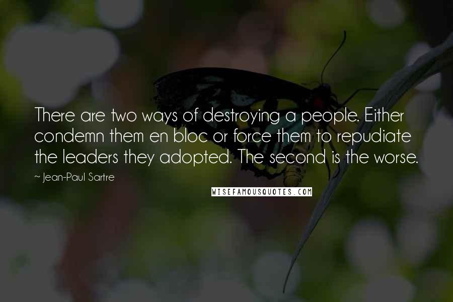 Jean-Paul Sartre Quotes: There are two ways of destroying a people. Either condemn them en bloc or force them to repudiate the leaders they adopted. The second is the worse.