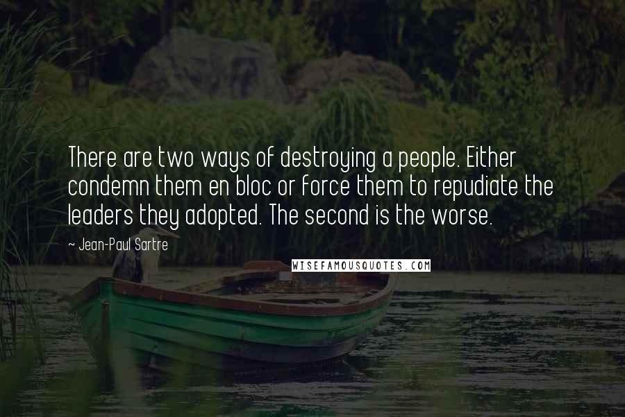 Jean-Paul Sartre Quotes: There are two ways of destroying a people. Either condemn them en bloc or force them to repudiate the leaders they adopted. The second is the worse.