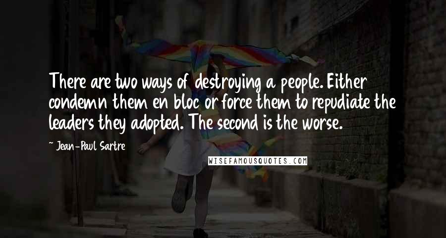 Jean-Paul Sartre Quotes: There are two ways of destroying a people. Either condemn them en bloc or force them to repudiate the leaders they adopted. The second is the worse.