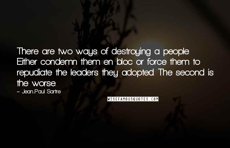 Jean-Paul Sartre Quotes: There are two ways of destroying a people. Either condemn them en bloc or force them to repudiate the leaders they adopted. The second is the worse.