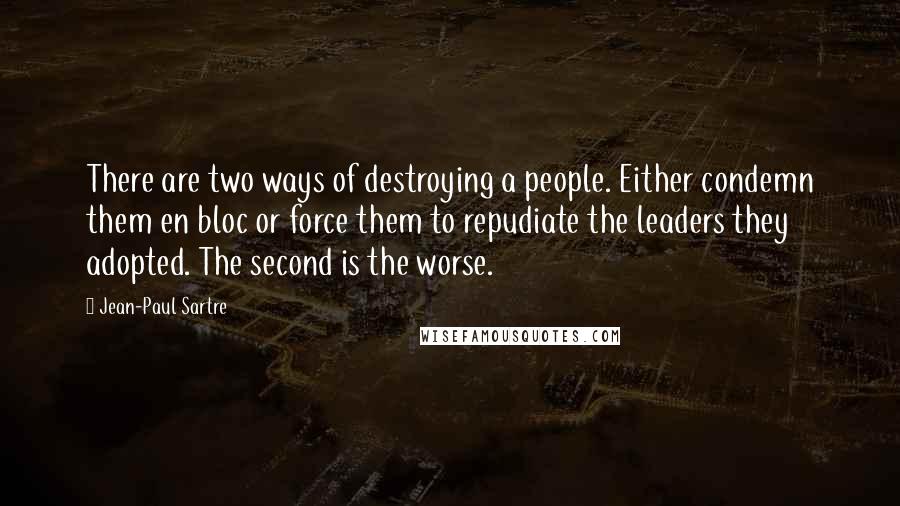 Jean-Paul Sartre Quotes: There are two ways of destroying a people. Either condemn them en bloc or force them to repudiate the leaders they adopted. The second is the worse.