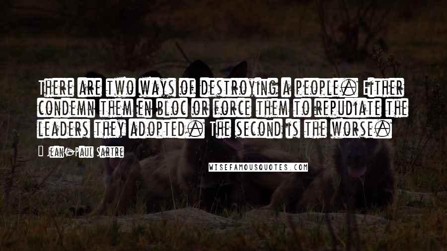 Jean-Paul Sartre Quotes: There are two ways of destroying a people. Either condemn them en bloc or force them to repudiate the leaders they adopted. The second is the worse.