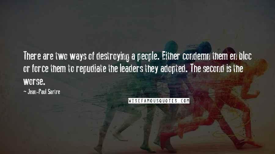 Jean-Paul Sartre Quotes: There are two ways of destroying a people. Either condemn them en bloc or force them to repudiate the leaders they adopted. The second is the worse.