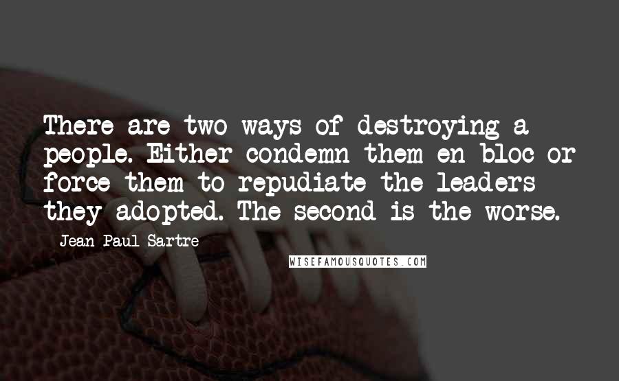 Jean-Paul Sartre Quotes: There are two ways of destroying a people. Either condemn them en bloc or force them to repudiate the leaders they adopted. The second is the worse.