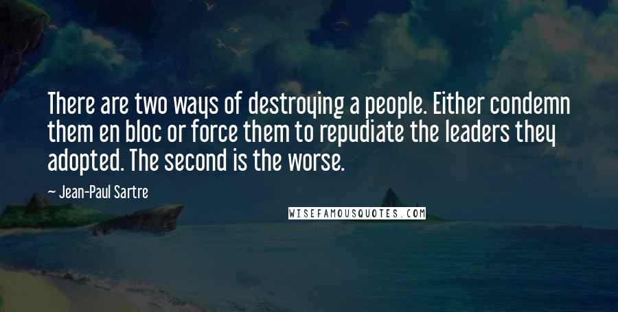 Jean-Paul Sartre Quotes: There are two ways of destroying a people. Either condemn them en bloc or force them to repudiate the leaders they adopted. The second is the worse.