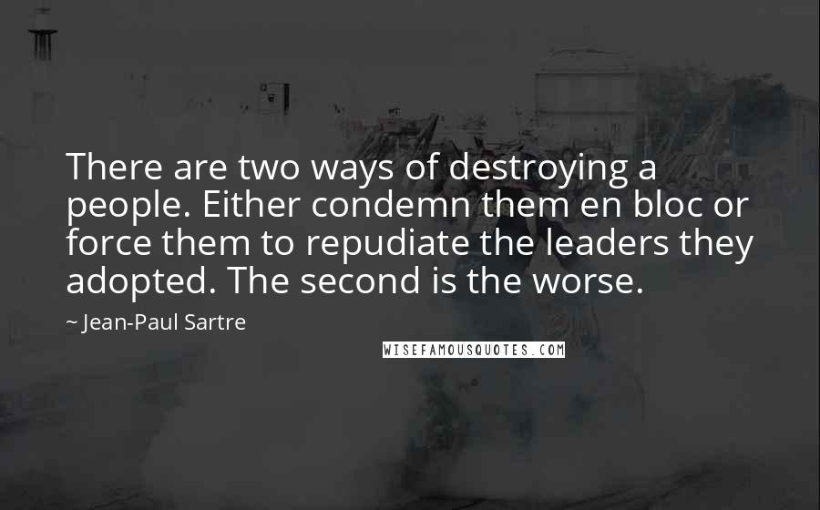 Jean-Paul Sartre Quotes: There are two ways of destroying a people. Either condemn them en bloc or force them to repudiate the leaders they adopted. The second is the worse.