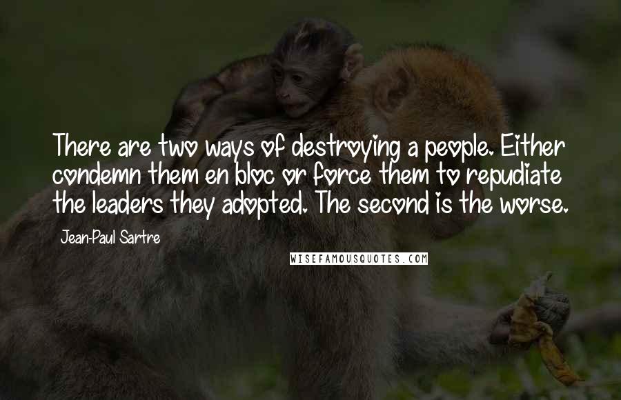 Jean-Paul Sartre Quotes: There are two ways of destroying a people. Either condemn them en bloc or force them to repudiate the leaders they adopted. The second is the worse.