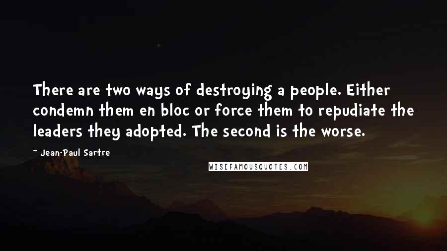 Jean-Paul Sartre Quotes: There are two ways of destroying a people. Either condemn them en bloc or force them to repudiate the leaders they adopted. The second is the worse.