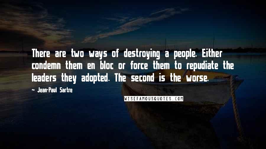 Jean-Paul Sartre Quotes: There are two ways of destroying a people. Either condemn them en bloc or force them to repudiate the leaders they adopted. The second is the worse.