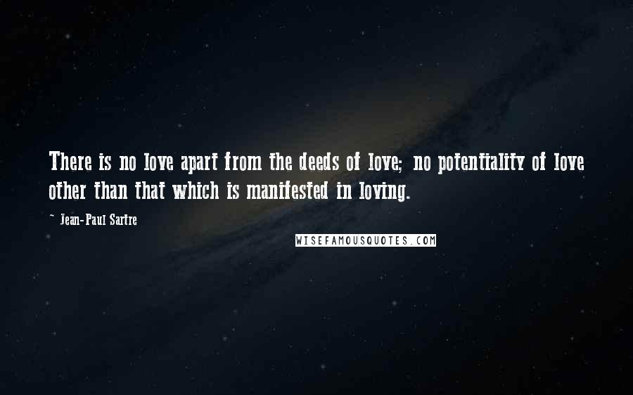 Jean-Paul Sartre Quotes: There is no love apart from the deeds of love; no potentiality of love other than that which is manifested in loving.