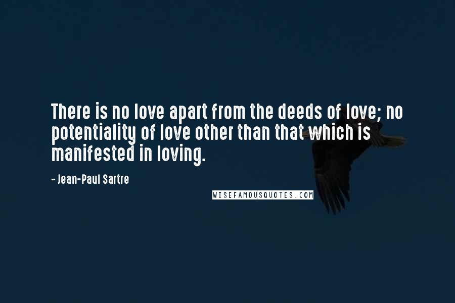 Jean-Paul Sartre Quotes: There is no love apart from the deeds of love; no potentiality of love other than that which is manifested in loving.