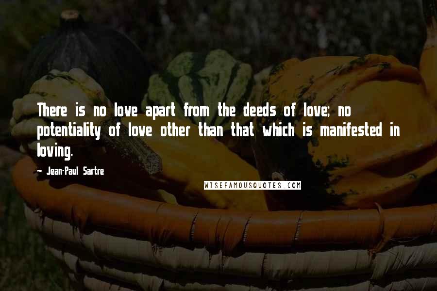 Jean-Paul Sartre Quotes: There is no love apart from the deeds of love; no potentiality of love other than that which is manifested in loving.