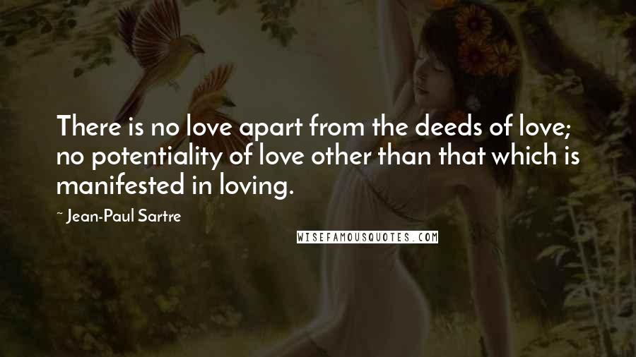 Jean-Paul Sartre Quotes: There is no love apart from the deeds of love; no potentiality of love other than that which is manifested in loving.