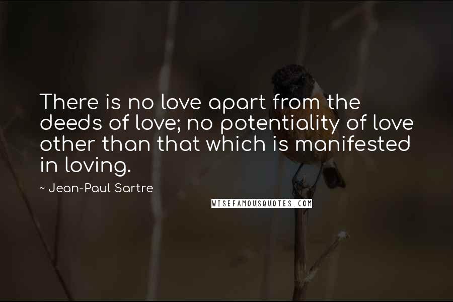 Jean-Paul Sartre Quotes: There is no love apart from the deeds of love; no potentiality of love other than that which is manifested in loving.