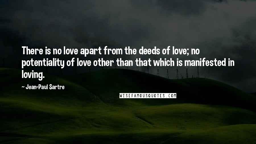 Jean-Paul Sartre Quotes: There is no love apart from the deeds of love; no potentiality of love other than that which is manifested in loving.