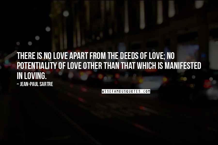 Jean-Paul Sartre Quotes: There is no love apart from the deeds of love; no potentiality of love other than that which is manifested in loving.