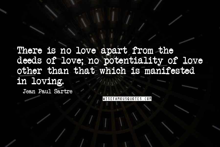 Jean-Paul Sartre Quotes: There is no love apart from the deeds of love; no potentiality of love other than that which is manifested in loving.