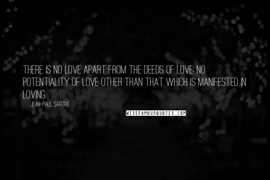 Jean-Paul Sartre Quotes: There is no love apart from the deeds of love; no potentiality of love other than that which is manifested in loving.