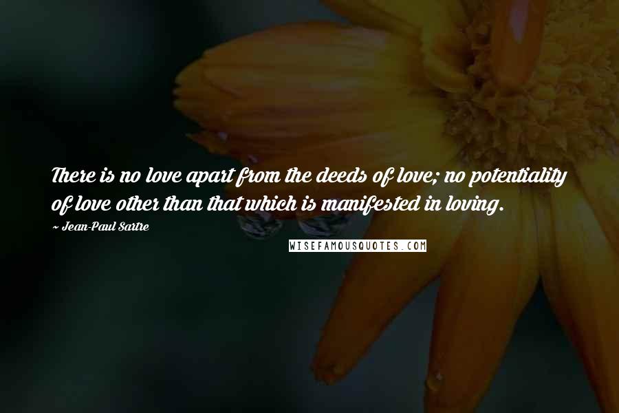 Jean-Paul Sartre Quotes: There is no love apart from the deeds of love; no potentiality of love other than that which is manifested in loving.