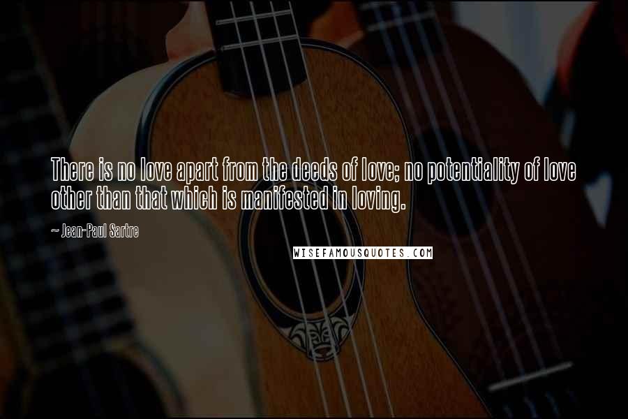 Jean-Paul Sartre Quotes: There is no love apart from the deeds of love; no potentiality of love other than that which is manifested in loving.