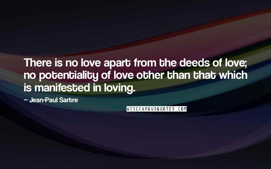 Jean-Paul Sartre Quotes: There is no love apart from the deeds of love; no potentiality of love other than that which is manifested in loving.