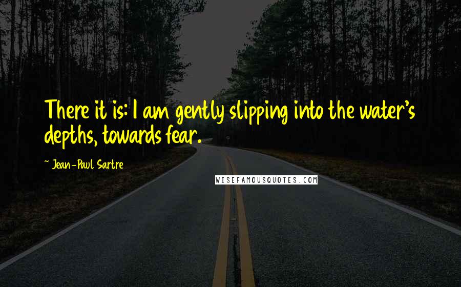 Jean-Paul Sartre Quotes: There it is: I am gently slipping into the water's depths, towards fear.