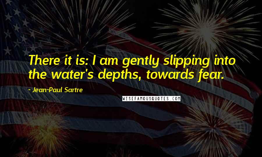 Jean-Paul Sartre Quotes: There it is: I am gently slipping into the water's depths, towards fear.