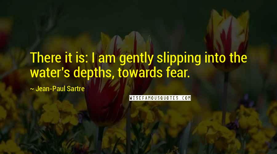 Jean-Paul Sartre Quotes: There it is: I am gently slipping into the water's depths, towards fear.