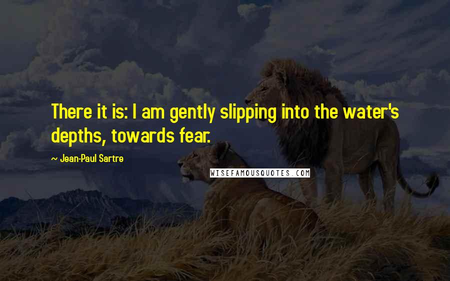 Jean-Paul Sartre Quotes: There it is: I am gently slipping into the water's depths, towards fear.